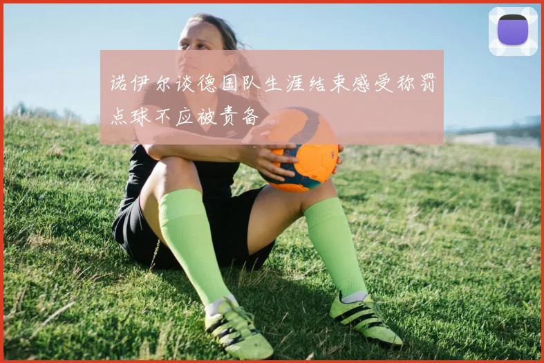 诺伊尔谈德国队生涯结束感受称罚点球不应被责备
