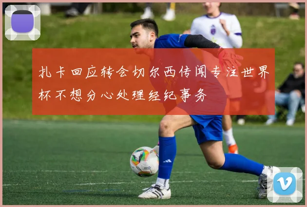 扎卡回应转会切尔西传闻专注世界杯不想分心处理经纪事务