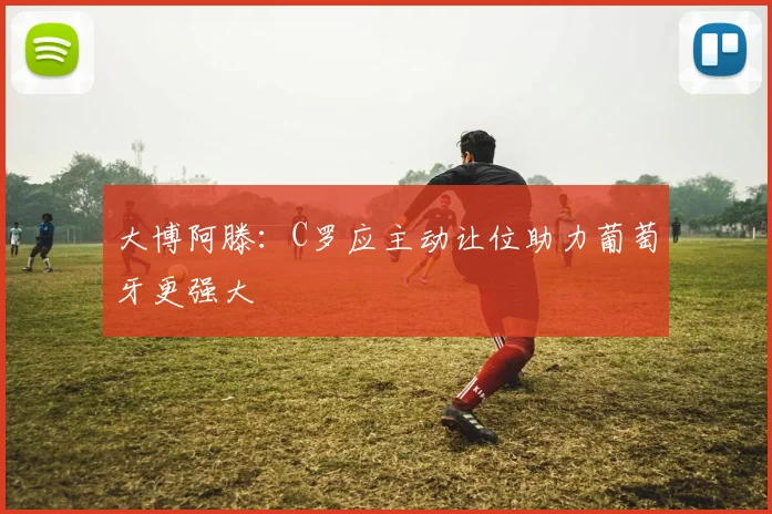 大博阿滕：C罗应主动让位助力葡萄牙更强大