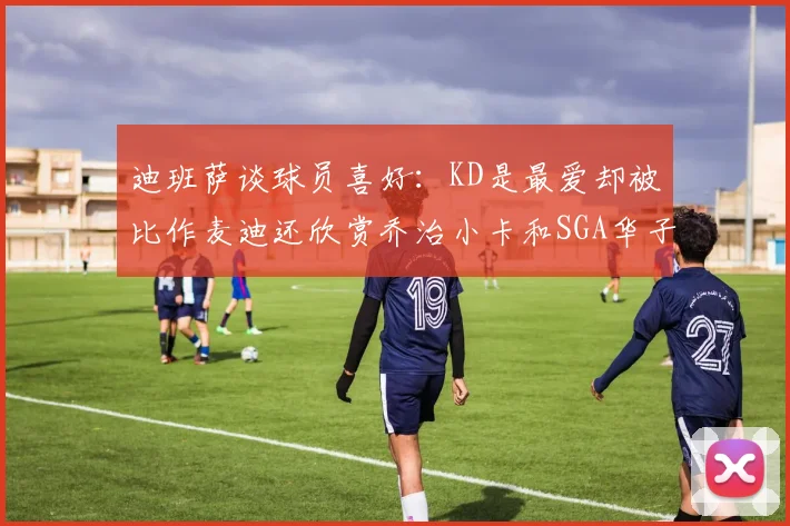 迪班萨谈球员喜好：KD是最爱却被比作麦迪还欣赏乔治小卡和SGA华子
