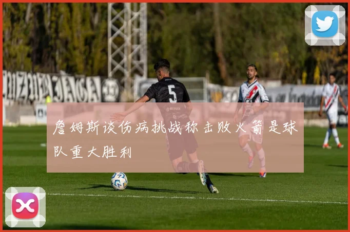 詹姆斯谈伤病挑战称击败火箭是球队重大胜利