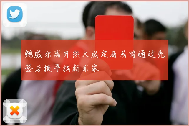 鲍威尔离开热火成定局或将通过先签后换寻找新东家
