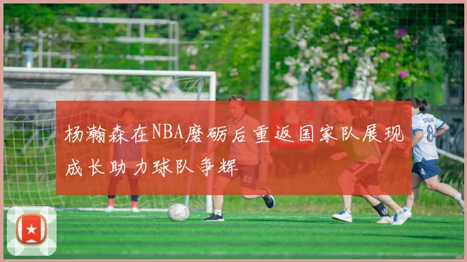 杨瀚森在NBA磨砺后重返国家队展现成长助力球队争辉
