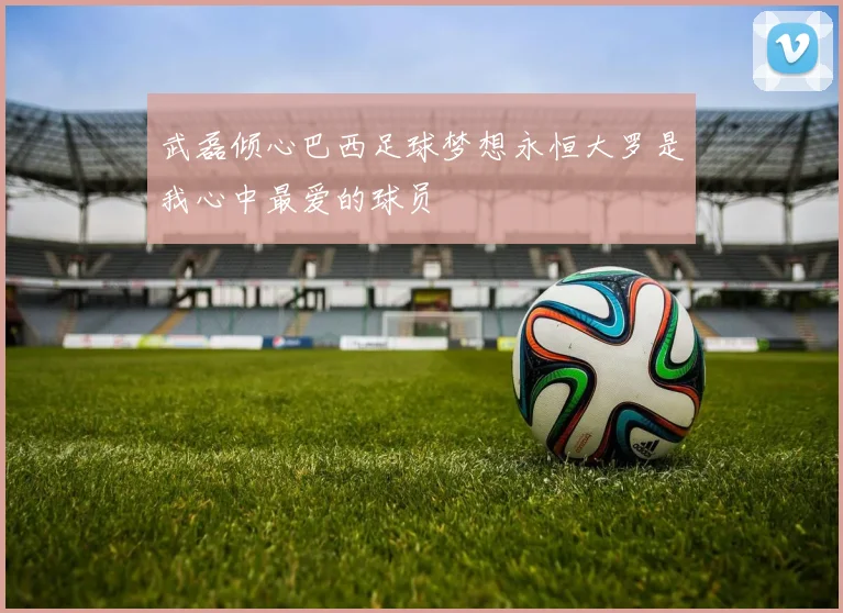 武磊倾心巴西足球梦想永恒大罗是我心中最爱的球员