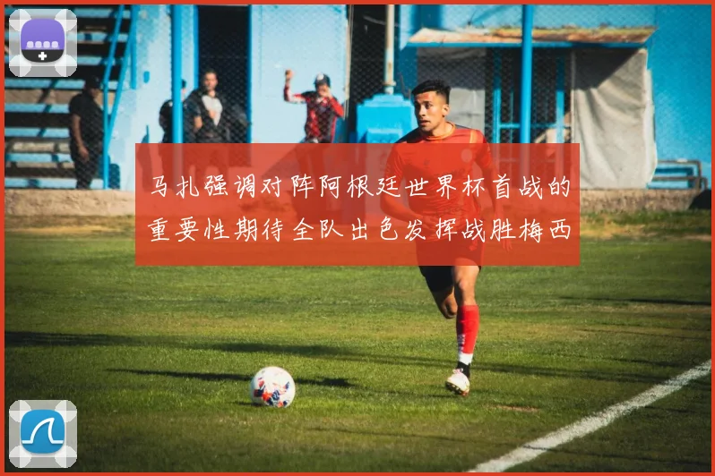 马扎强调对阵阿根廷世界杯首战的重要性期待全队出色发挥战胜梅西