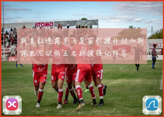 斯基拉透露罗马夏窗引援计划加斯佩里尼欲购五名新援强化阵容