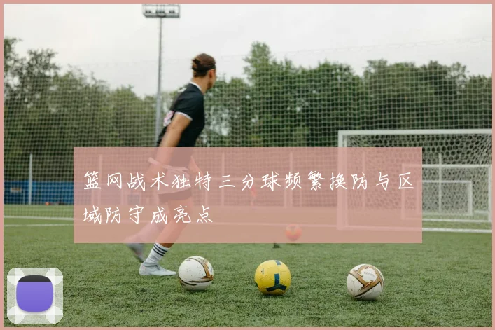篮网战术独特三分球频繁换防与区域防守成亮点