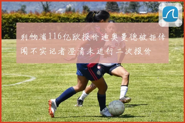 利物浦116亿欧报价迪奥曼德被拒传闻不实记者澄清未进行二次报价