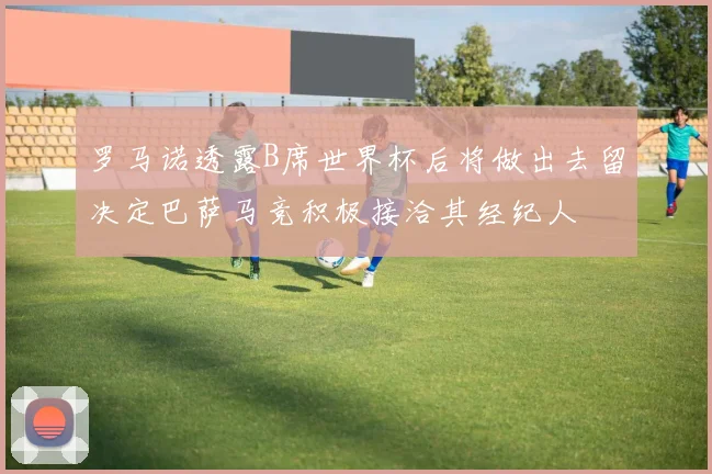 罗马诺透露B席世界杯后将做出去留决定巴萨马竞积极接洽其经纪人