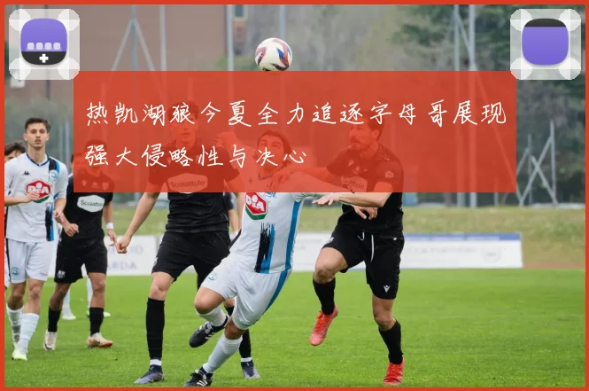 热凯湖狼今夏全力追逐字母哥展现强大侵略性与决心