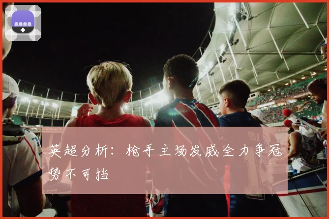 英超分析：枪手主场发威全力争冠势不可挡
