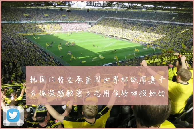 韩国门将金承奎因世界杯缺席妻子分娩深感歉意立志用佳绩回报她的支持