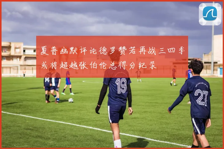 夏普幽默评论德罗赞若再战三四季或将超越张伯伦总得分纪录