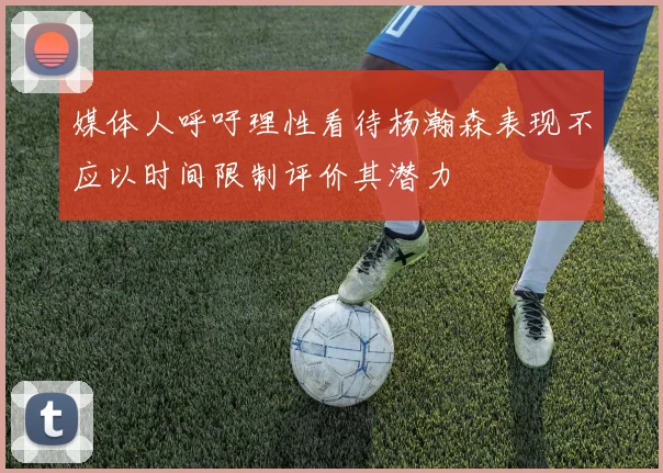 媒体人呼吁理性看待杨瀚森表现不应以时间限制评价其潜力