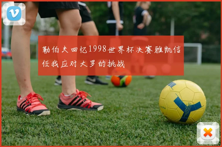 勒伯夫回忆1998世界杯决赛雅凯信任我应对大罗的挑战