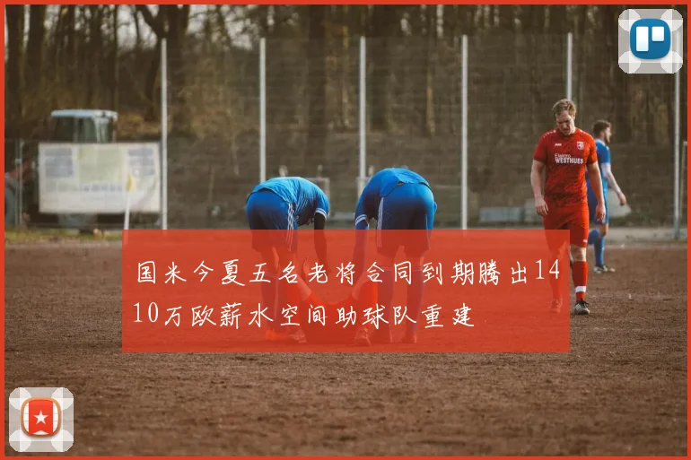 国米今夏五名老将合同到期腾出1410万欧薪水空间助球队重建