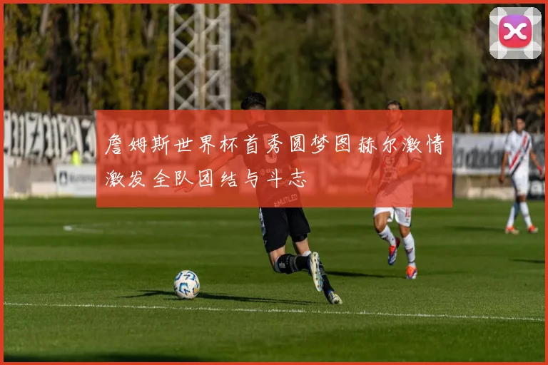 詹姆斯世界杯首秀圆梦图赫尔激情激发全队团结与斗志