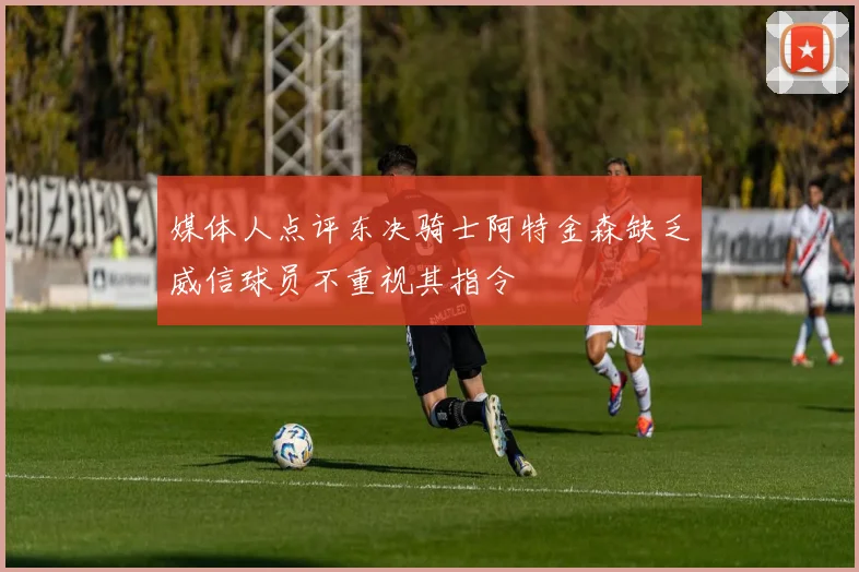 媒体人点评东决骑士阿特金森缺乏威信球员不重视其指令
