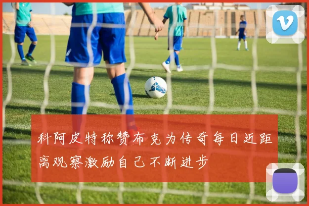 科阿皮特称赞布克为传奇每日近距离观察激励自己不断进步