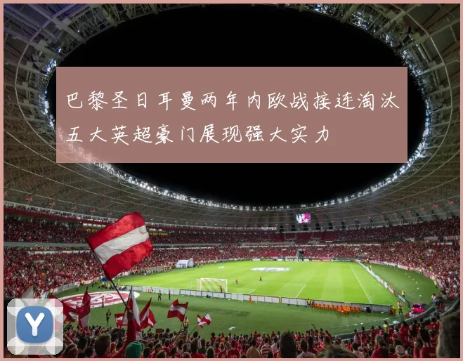 巴黎圣日耳曼两年内欧战接连淘汰五大英超豪门展现强大实力