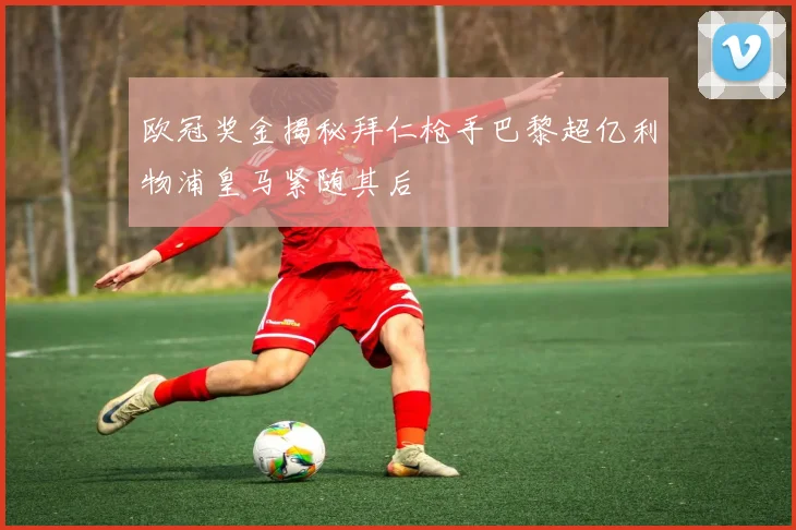 欧冠奖金揭秘拜仁枪手巴黎超亿利物浦皇马紧随其后