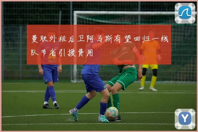 曼联外租后卫阿马斯有望回归一线队节省引援费用