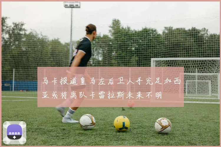 马卡报道皇马左后卫人手充足加西亚或将离队卡雷拉斯未来不明