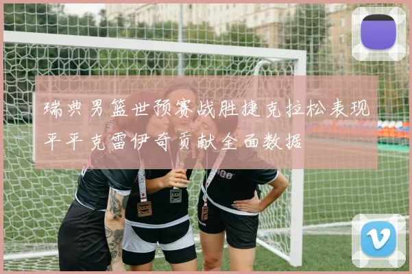 瑞典男篮世预赛战胜捷克拉松表现平平克雷伊奇贡献全面数据